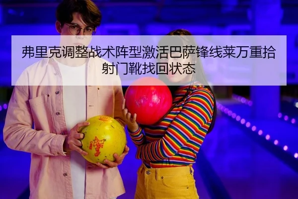 弗里克调整战术阵型激活巴萨锋线莱万重拾射门靴找回状态